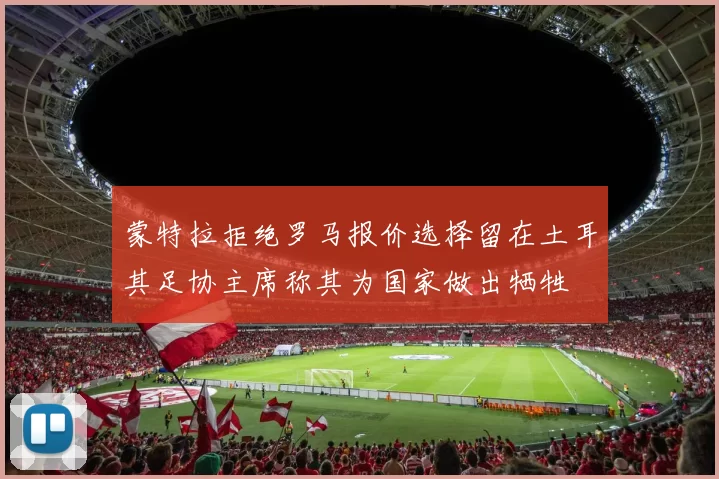 蒙特拉拒绝罗马报价选择留在土耳其足协主席称其为国家做出牺牲