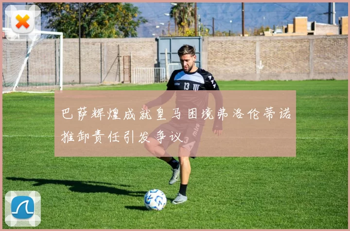 巴萨辉煌成就皇马困境弗洛伦蒂诺推卸责任引发争议