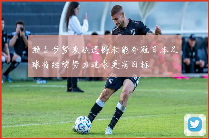 濑古步梦表达遗憾未能夺冠日本足球将继续努力追求更高目标