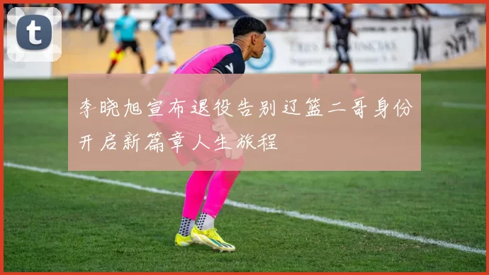 李晓旭宣布退役告别辽篮二哥身份开启新篇章人生旅程
