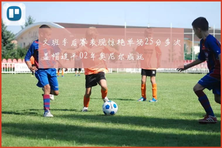 文班季后赛表现惊艳单场25分多次盖帽追平02年奥尼尔成就