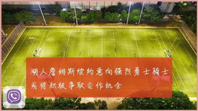 湖人詹姆斯续约意向强烈勇士骑士或将积极争取合作机会