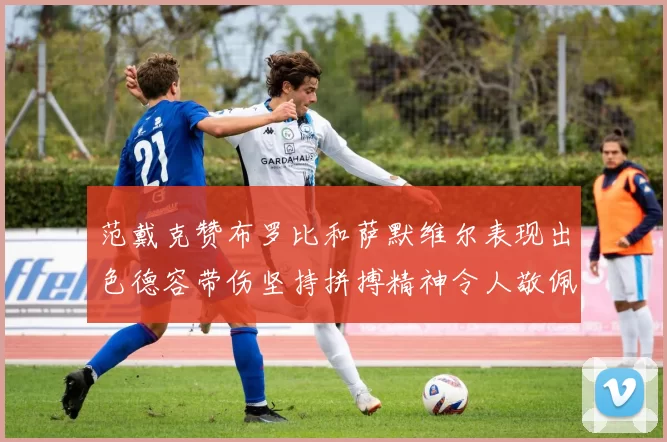 范戴克赞布罗比和萨默维尔表现出色德容带伤坚持拼搏精神令人敬佩