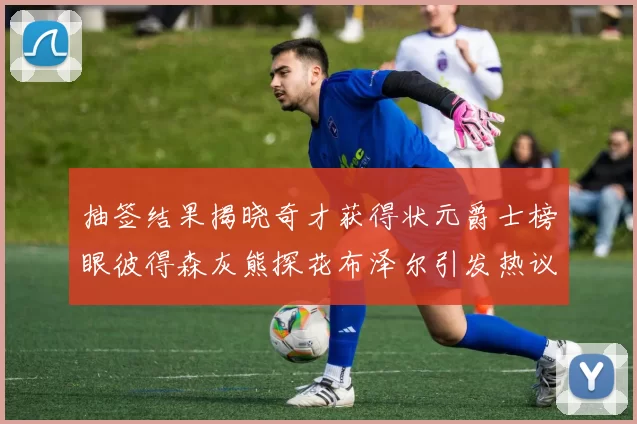 抽签结果揭晓奇才获得状元爵士榜眼彼得森灰熊探花布泽尔引发热议