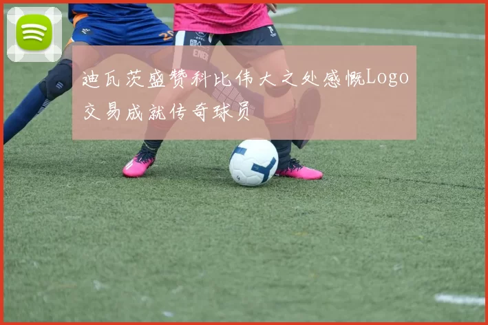 迪瓦茨盛赞科比伟大之处感慨Logo交易成就传奇球员