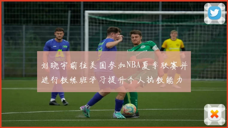 刘晓宇前往美国参加NBA夏季联赛并进行教练班学习提升个人执教能力