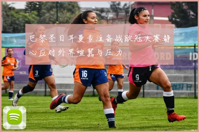 巴黎圣日耳曼专注备战欧冠决赛静心应对外界喧嚣与压力