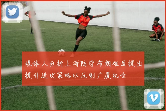 媒体人分析上海防守布朗难度提出提升进攻策略以压制广厦机会