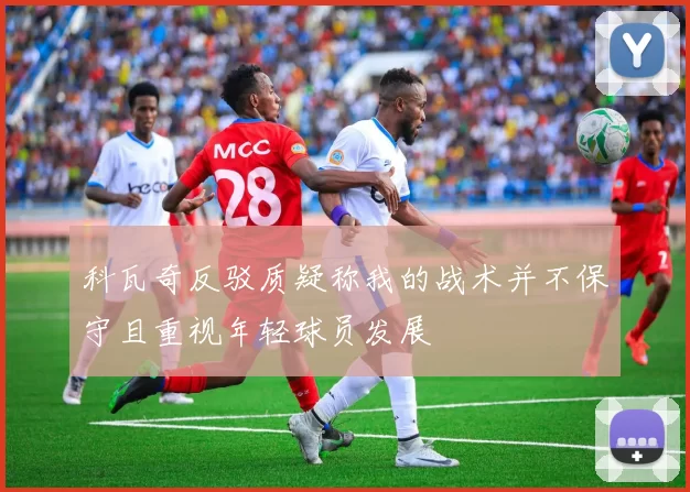 科瓦奇反驳质疑称我的战术并不保守且重视年轻球员发展