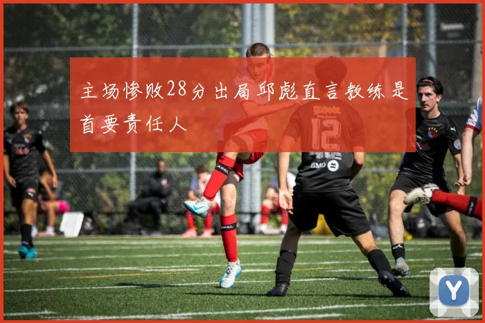 主场惨败28分出局邱彪直言教练是首要责任人
